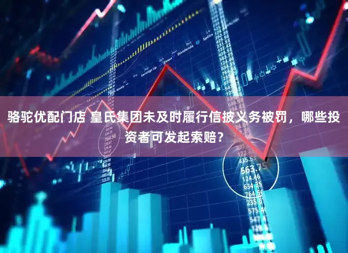骆驼优配门店 皇氏集团未及时履行信披义务被罚，哪些投资者可发起索赔？