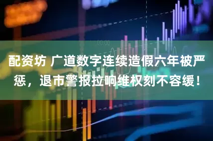 配资坊 广道数字连续造假六年被严惩，退市警报拉响维权刻不容缓！