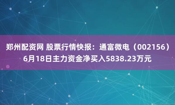 郑州配资网 股票行情快报：通富微电（002156）6月18日主力资金净买入5838.23万元