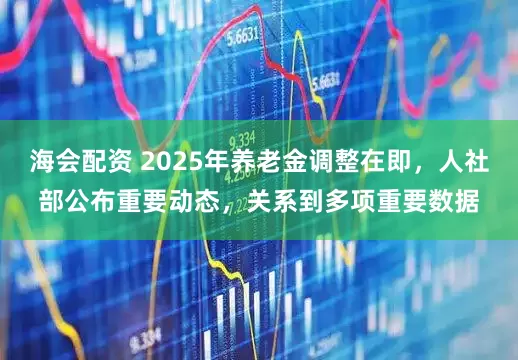 海会配资 2025年养老金调整在即，人社部公布重要动态，关系到多项重要数据