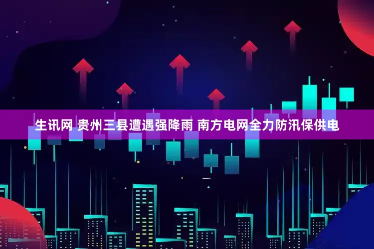 生讯网 贵州三县遭遇强降雨 南方电网全力防汛保供电