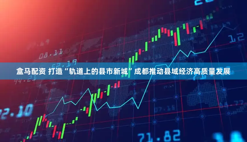 盒马配资 打造“轨道上的县市新城”成都推动县域经济高质量发展