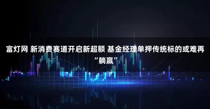 富灯网 新消费赛道开启新超额 基金经理单押传统标的或难再“躺赢”