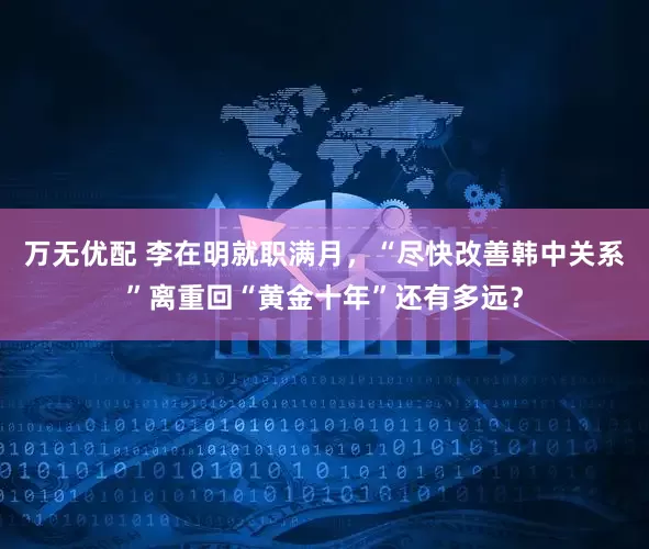 万无优配 李在明就职满月，“尽快改善韩中关系”离重回“黄金十年”还有多远？