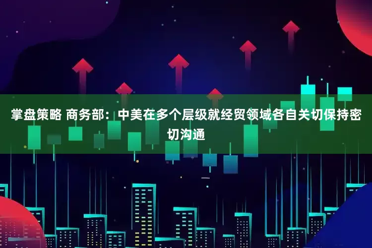 掌盘策略 商务部：中美在多个层级就经贸领域各自关切保持密切沟通