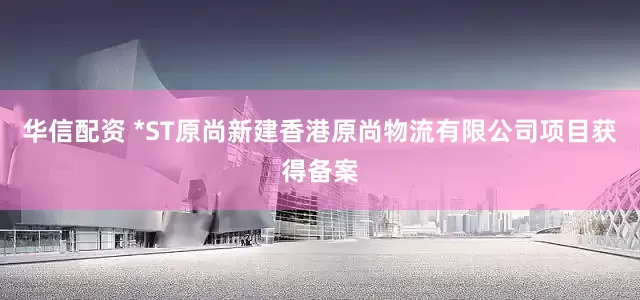 华信配资 *ST原尚新建香港原尚物流有限公司项目获得备案