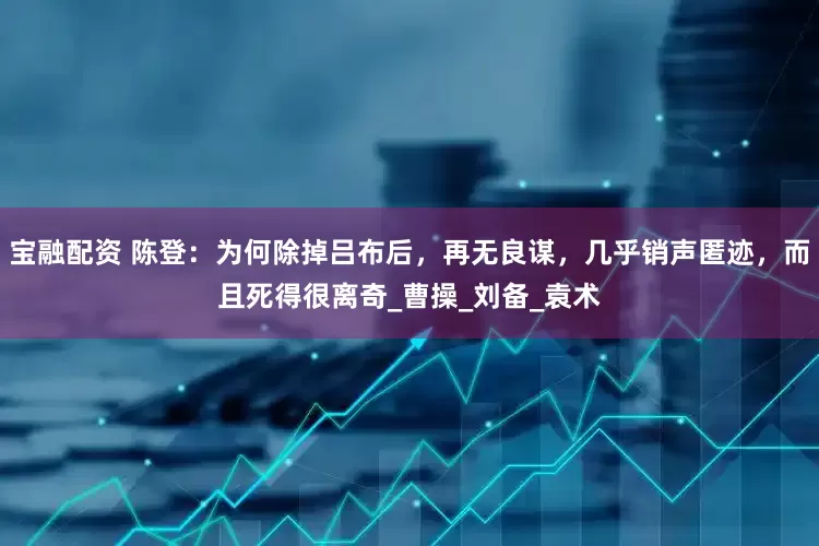 宝融配资 陈登：为何除掉吕布后，再无良谋，几乎销声匿迹，而且死得很离奇_曹操_刘备_袁术