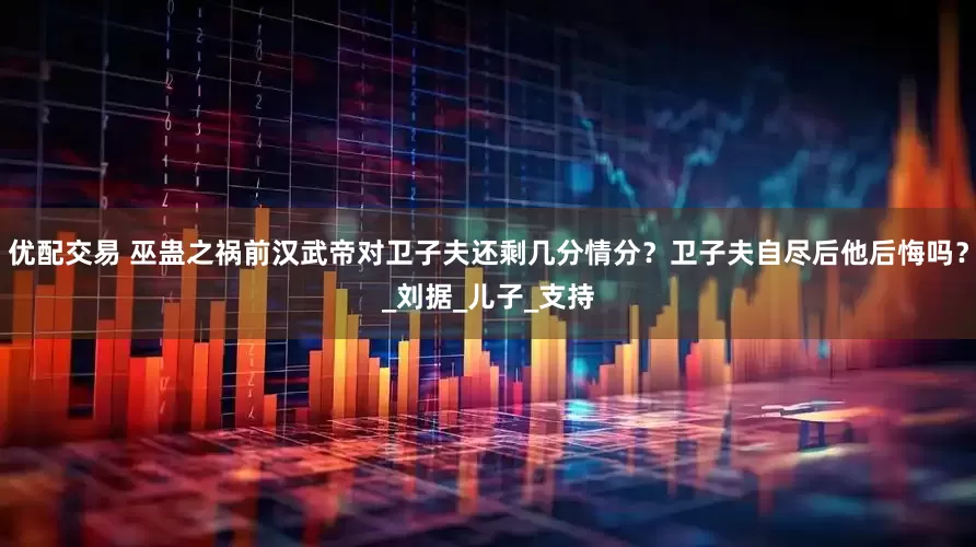 优配交易 巫蛊之祸前汉武帝对卫子夫还剩几分情分？卫子夫自尽后他后悔吗？_刘据_儿子_支持