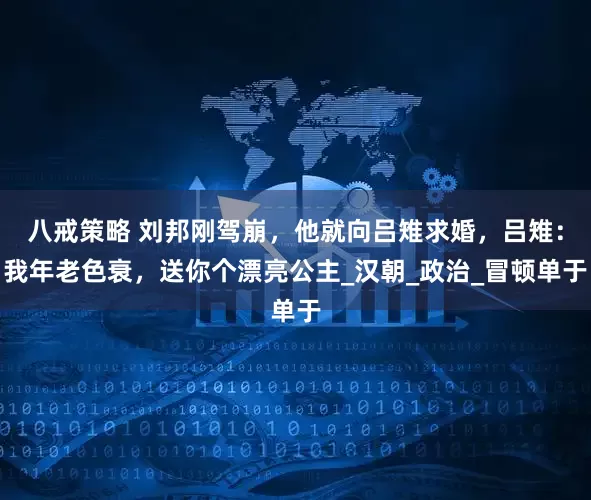 八戒策略 刘邦刚驾崩，他就向吕雉求婚，吕雉：我年老色衰，送你个漂亮公主_汉朝_政治_冒顿单于