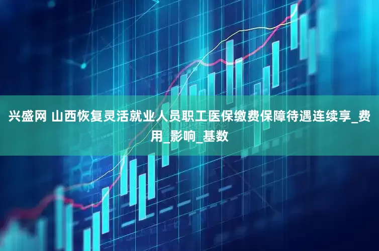 兴盛网 山西恢复灵活就业人员职工医保缴费保障待遇连续享_费用_影响_基数