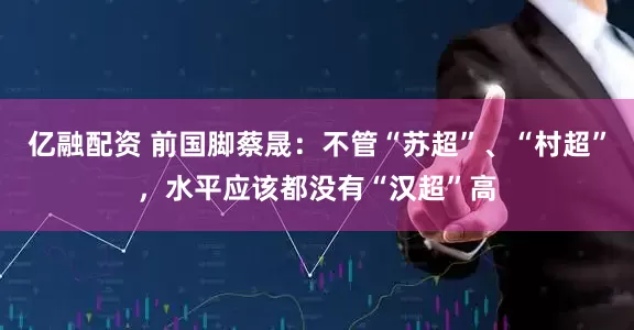 亿融配资 前国脚蔡晟：不管“苏超”、“村超”，水平应该都没有“汉超”高