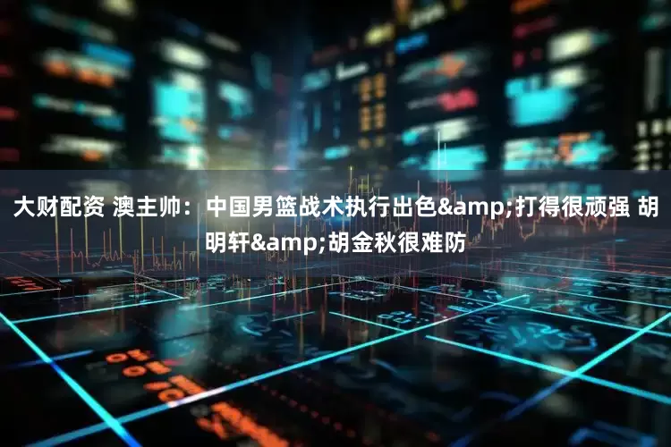 大财配资 澳主帅：中国男篮战术执行出色&打得很顽强 胡明轩&胡金秋很难防