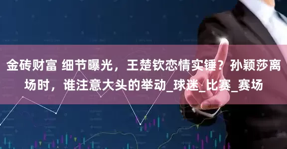 金砖财富 细节曝光，王楚钦恋情实锤？孙颖莎离场时，谁注意大头的举动_球迷_比赛_赛场