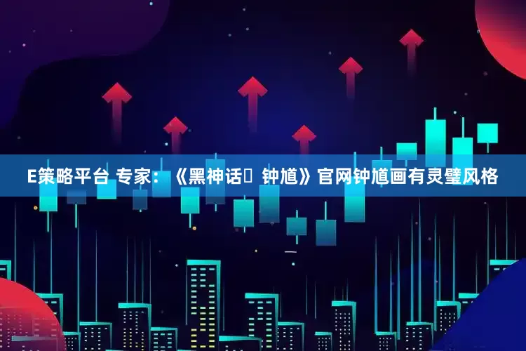 E策略平台 专家：《黑神话・钟馗》官网钟馗画有灵璧风格