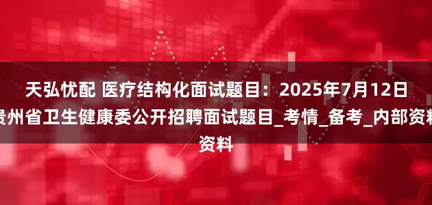 天弘忧配 医疗结构化面试题目:2025年7月12日贵州省卫生健康委公开招聘面试题目_考情_备考_内部资料