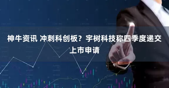 神牛资讯 冲刺科创板？宇树科技称四季度递交上市申请