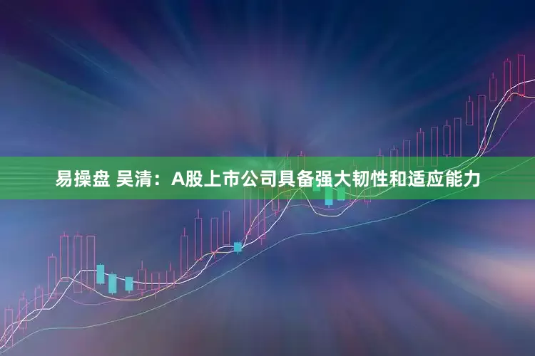 易操盘 吴清：A股上市公司具备强大韧性和适应能力