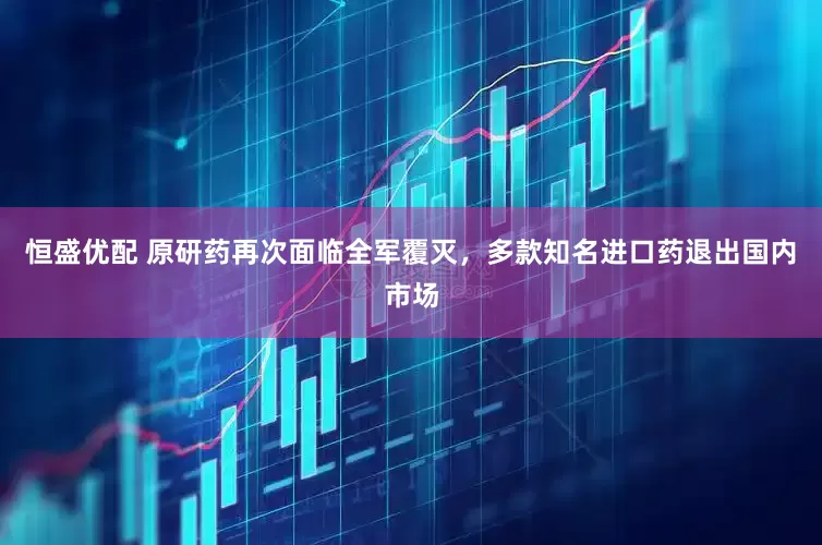 恒盛优配 原研药再次面临全军覆灭，多款知名进口药退出国内市场
