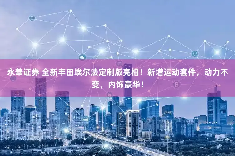 永華证券 全新丰田埃尔法定制版亮相！新增运动套件，动力不变，内饰豪华！
