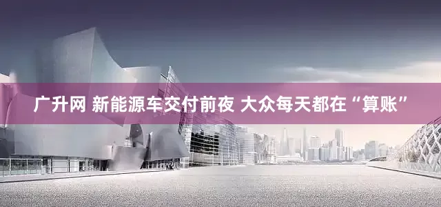 广升网 新能源车交付前夜 大众每天都在“算账”
