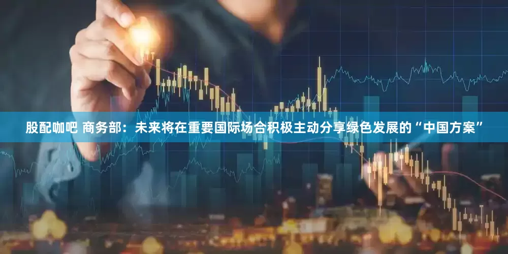 股配咖吧 商务部：未来将在重要国际场合积极主动分享绿色发展的“中国方案”