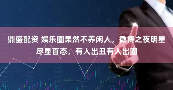 鼎盛配资 娱乐圈果然不养闲人，微博之夜明星尽显百态，有人出丑有人出圈