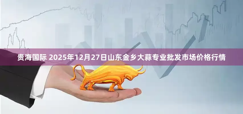 贵海国际 2025年12月27日山东金乡大蒜专业批发市场价格行情