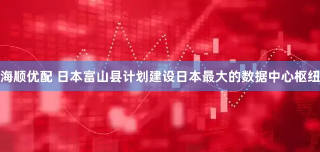 海顺优配 日本富山县计划建设日本最大的数据中心枢纽