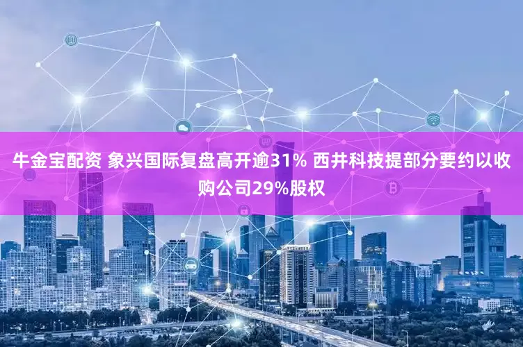牛金宝配资 象兴国际复盘高开逾31% 西井科技提部分要约以收购公司29%股权